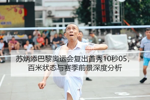 苏炳添巴黎奥运会复出首秀10秒05，百米状态与赛季前景深度分析